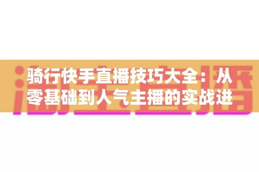 骑行快手直播技巧大全:从零基础到人气主播的实战进阶指南 骑行快手直播技巧大全:从零基础到人气主播的实战进阶指南