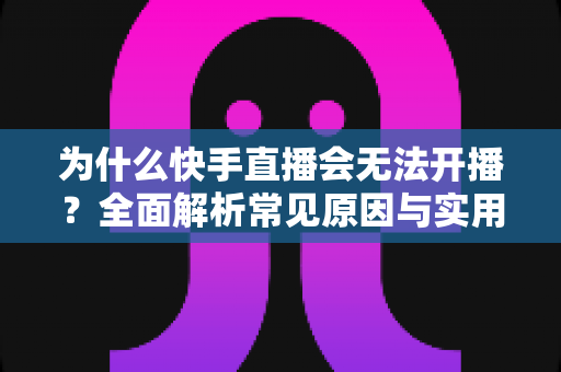 为什么快手直播会无法开播?全面解析常见原因与实用解决指南 为什么快手直播会无法开播?全面解析常见原因与实用解决指南