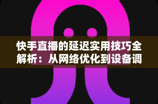 快手直播的延迟实用技巧全解析：从网络优化到设备调校，打造流畅不卡顿的高人气直播间
