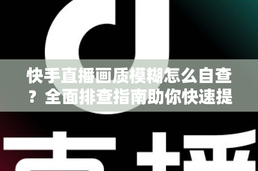 快手直播画质模糊怎么自查？全面排查指南助你快速提升直播清晰度