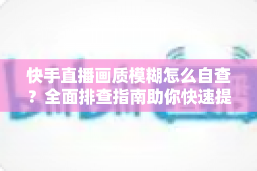 快手直播画质模糊怎么自查？全面排查指南助你快速提升直播清晰度