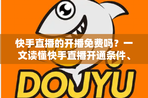 快手直播的开播免费吗?一文读懂快手直播开通条件、费用明细与变现攻略 快手直播的开播免费吗?一文读懂快手直播开通条件、费用明细与变现攻略