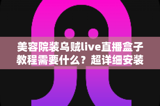 美容院装乌贼live直播盒子教程需要什么?超详细安装指南与运营避坑全攻略 美容院装乌贼live直播盒子教程需要什么?超详细安装指南与运营避坑全攻略