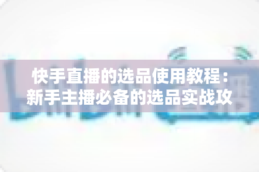 快手直播的选品使用教程:新手主播必备的选品实战攻略与全流程详解 快手直播的选品使用教程:新手主播必备的选品实战攻略与全流程详解