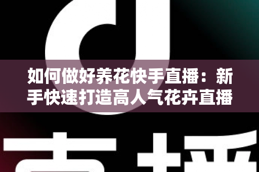 如何做好养花快手直播：新手快速打造高人气花卉直播间的实战指南