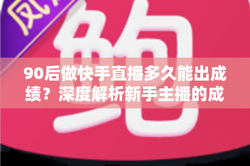 90后做快手直播多久能出成绩？深度解析新手主播的成长周期与破局方法