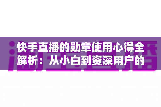 快手直播的勋章使用心得全解析：从小白到资深用户的进阶实用指南