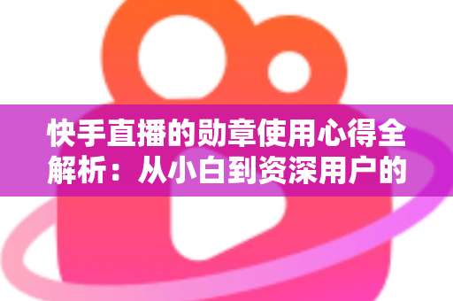 快手直播的勋章使用心得全解析：从小白到资深用户的进阶实用指南