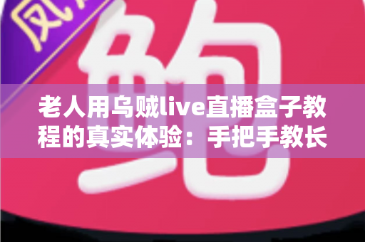 老人用乌贼live直播盒子教程的真实体验：手把手教长辈上手直播盒子的心得与实用指南