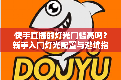 快手直播的灯光门槛高吗?新手入门灯光配置与避坑指南全解析 快手直播的灯光门槛高吗?新手入门灯光配置与避坑指南全解析
