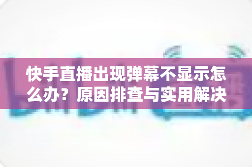 快手直播出现弹幕不显示怎么办？原因排查与实用解决方案全指南