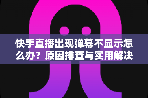 快手直播出现弹幕不显示怎么办？原因排查与实用解决方案全指南