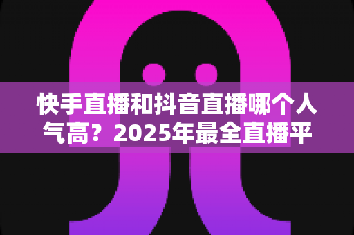 快手直播和抖音直播哪个人气高?2025年最全直播平台人气对比分析指南 快手直播和抖音直播哪个人气高?2025年最全直播平台人气对比分析指南