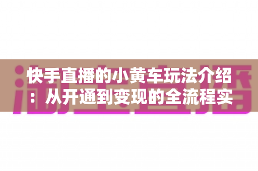 快手直播的小黄车玩法介绍:从开通到变现的全流程实战指南 快手直播的小黄车玩法介绍:从开通到变现的全流程实战指南