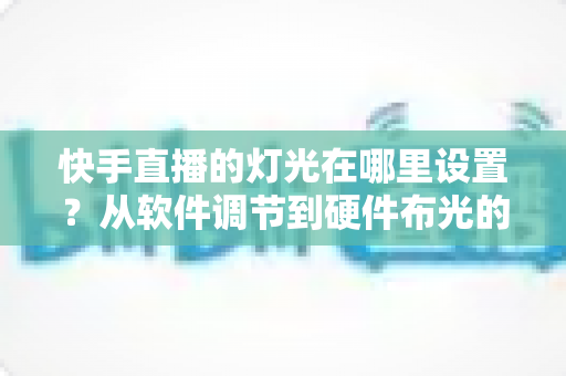 快手直播的灯光在哪里设置?从软件调节到硬件布光的一站式实战指南 快手直播的灯光在哪里设置?从软件调节到硬件布光的一站式实战指南