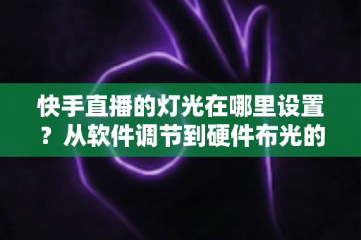 快手直播的灯光在哪里设置?从软件调节到硬件布光的一站式实战指南 快手直播的灯光在哪里设置?从软件调节到硬件布光的一站式实战指南