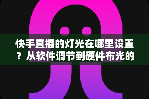 快手直播的灯光在哪里设置?从软件调节到硬件布光的一站式实战指南 快手直播的灯光在哪里设置?从软件调节到硬件布光的一站式实战指南