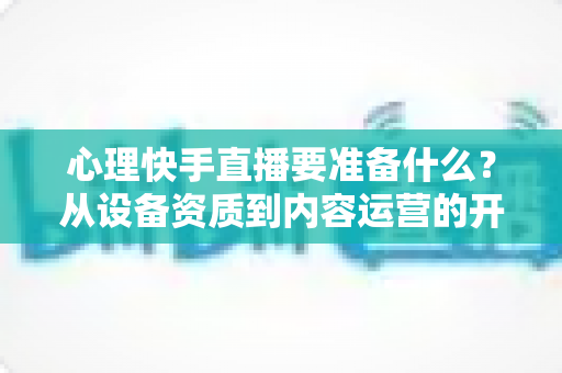 心理快手直播要准备什么?从设备资质到内容运营的开播全攻略 心理快手直播要准备什么?从设备资质到内容运营的开播全攻略