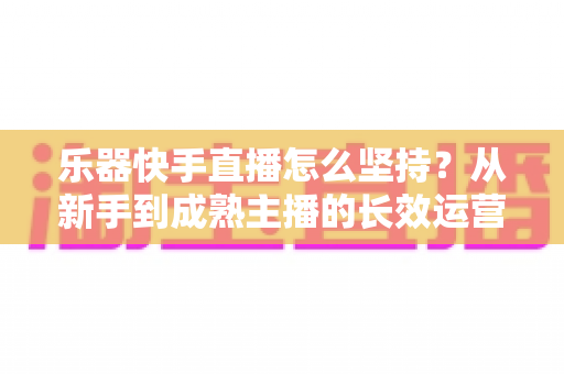 乐器快手直播怎么坚持?从新手到成熟主播的长效运营实战指南 乐器快手直播怎么坚持?从新手到成熟主播的长效运营实战指南