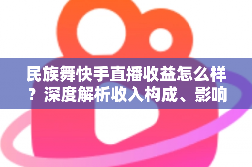 民族舞快手直播收益怎么样？深度解析收入构成、影响因素与变现攻略