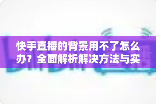 快手直播的背景用不了怎么办？全面解析解决方法与实用技巧，助你轻松开启高质量直播