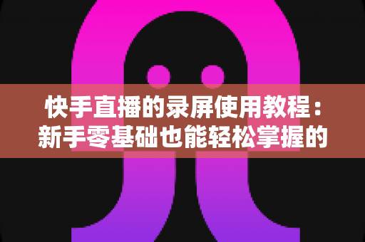 快手直播的录屏使用教程:新手零基础也能轻松掌握的全流程实操指南 快手直播的录屏使用教程:新手零基础也能轻松掌握的全流程实操指南