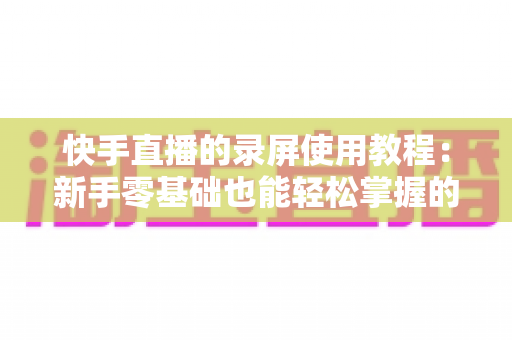 快手直播的录屏使用教程:新手零基础也能轻松掌握的全流程实操指南 快手直播的录屏使用教程:新手零基础也能轻松掌握的全流程实操指南
