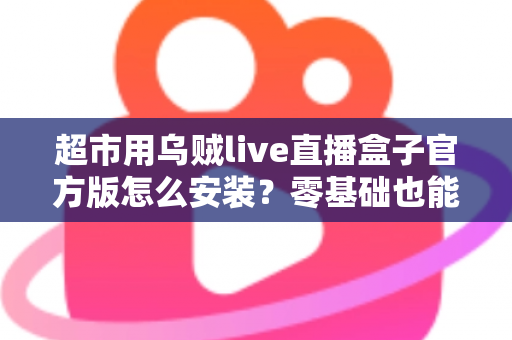 超市用乌贼live直播盒子官方版怎么安装？零基础也能快速上手的完整安装指南