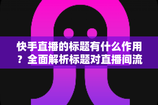 快手直播的标题有什么作用?全面解析标题对直播间流量的关键影响与实用优化技巧 快手直播的标题有什么作用?全面解析标题对直播间流量的关键影响与实用优化技巧