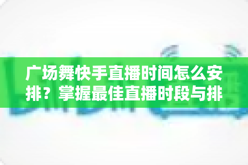 广场舞快手直播时间怎么安排?掌握最佳直播时段与排期技巧的完整指南 广场舞快手直播时间怎么安排?掌握最佳直播时段与排期技巧的完整指南