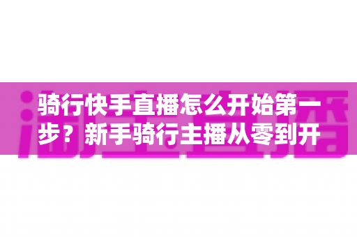 骑行快手直播怎么开始第一步？新手骑行主播从零到开播的完整实战指南