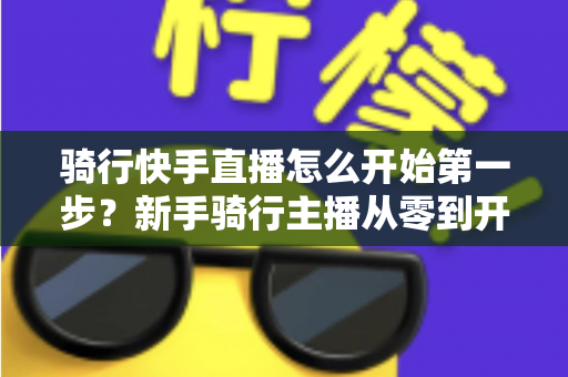 骑行快手直播怎么开始第一步？新手骑行主播从零到开播的完整实战指南