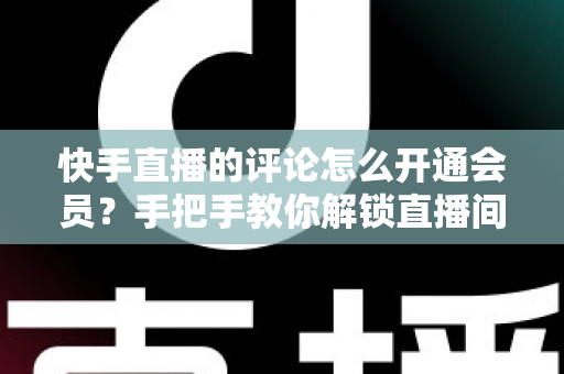 快手直播的评论怎么开通会员?手把手教你解锁直播间会员评论特权与开通全流程 快手直播的评论怎么开通会员?手把手教你解锁直播间会员评论特权与开通全流程