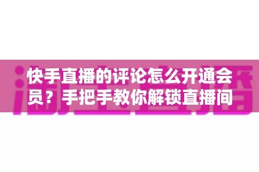 快手直播的评论怎么开通会员?手把手教你解锁直播间会员评论特权与开通全流程 快手直播的评论怎么开通会员?手把手教你解锁直播间会员评论特权与开通全流程