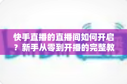 快手直播的直播间如何开启?新手从零到开播的完整教程与实用技巧指南 快手直播的直播间如何开启?新手从零到开播的完整教程与实用技巧指南