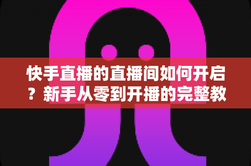 快手直播的直播间如何开启?新手从零到开播的完整教程与实用技巧指南 快手直播的直播间如何开启?新手从零到开播的完整教程与实用技巧指南