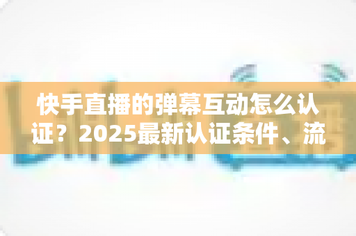 快手直播的弹幕互动怎么认证?2025最新认证条件、流程与实操技巧全攻略 快手直播的弹幕互动怎么认证?2025最新认证条件、流程与实操技巧全攻略