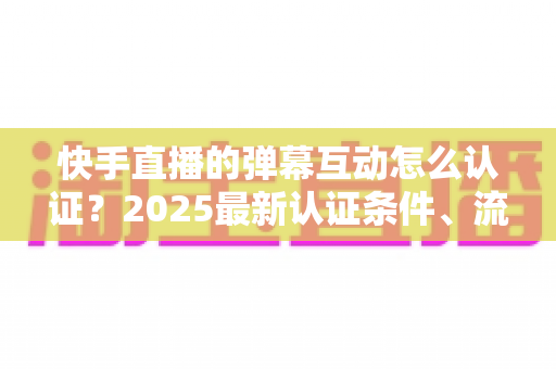 快手直播的弹幕互动怎么认证?2025最新认证条件、流程与实操技巧全攻略 快手直播的弹幕互动怎么认证?2025最新认证条件、流程与实操技巧全攻略