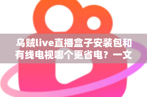 乌贼live直播盒子安装包和有线电视哪个更省电?一文看懂功耗真相与省电技巧 乌贼live直播盒子安装包和有线电视哪个更省电?一文看懂功耗真相与省电技巧