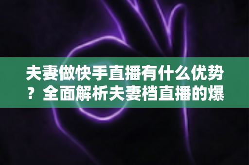夫妻做快手直播有什么优势?全面解析夫妻档直播的爆款密码与实战指南 夫妻做快手直播有什么优势?全面解析夫妻档直播的爆款密码与实战指南
