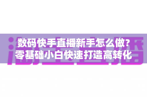 数码快手直播新手怎么做?零基础小白快速打造高转化数码直播间的实战指南 数码快手直播新手怎么做?零基础小白快速打造高转化数码直播间的实战指南
