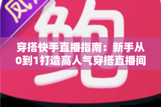 穿搭快手直播指南：新手从0到1打造高人气穿搭直播间的实战攻略