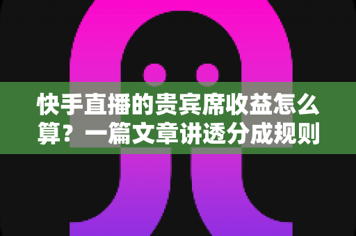 快手直播的贵宾席收益怎么算？一篇文章讲透分成规则、结算流程与增收技巧