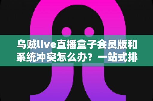 乌贼live直播盒子会员版和系统冲突怎么办?一站式排查与解决全攻略 乌贼live直播盒子会员版和系统冲突怎么办?一站式排查与解决全攻略
