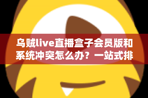 乌贼live直播盒子会员版和系统冲突怎么办？一站式排查与解决全攻略