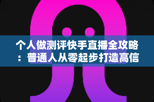 个人做测评快手直播全攻略：普通人从零起步打造高信任度测评直播间的实战指南