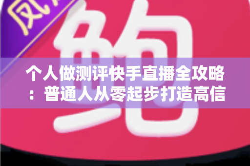 个人做测评快手直播全攻略：普通人从零起步打造高信任度测评直播间的实战指南