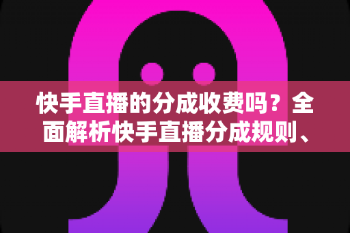 快手直播的分成收费吗？全面解析快手直播分成规则、收费机制与收益提升指南