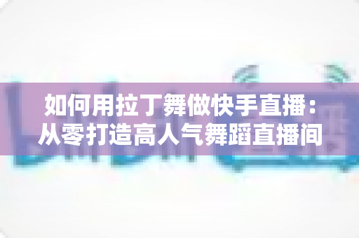 如何用拉丁舞做快手直播:从零打造高人气舞蹈直播间的实战指南 如何用拉丁舞做快手直播:从零打造高人气舞蹈直播间的实战指南