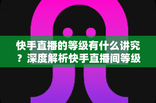 快手直播的等级有什么讲究？深度解析快手直播间等级体系、特权与快速升级全攻略